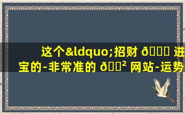 这个“招财 🐅 进宝的-非常准的 🌲 网站-运势网”真的能招财进宝吗